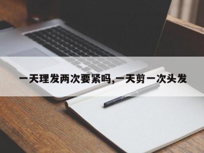 一天理发两次要紧吗,一天剪一次头发
