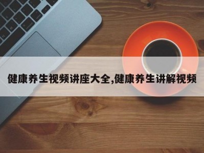 健康养生视频讲座大全,健康养生讲解视频