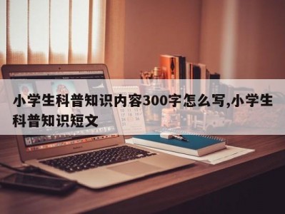 小学生科普知识内容300字怎么写,小学生科普知识短文