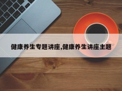 健康养生专题讲座,健康养生讲座主题