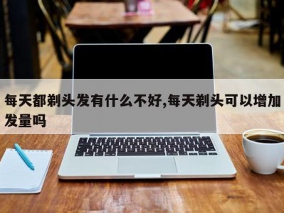 每天都剃头发有什么不好,每天剃头可以增加发量吗