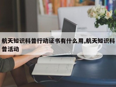 航天知识科普行动证书有什么用,航天知识科普活动