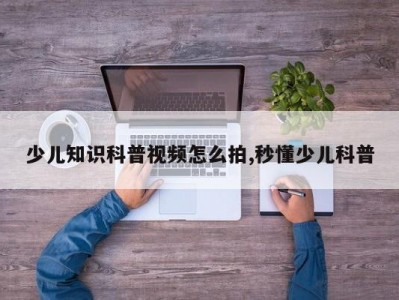 少儿知识科普视频怎么拍,秒懂少儿科普
