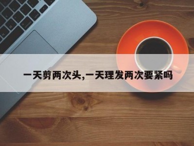 一天剪两次头,一天理发两次要紧吗