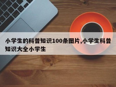 小学生的科普知识100条图片,小学生科普知识大全小学生