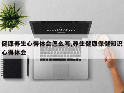 健康养生心得体会怎么写,养生健康保健知识心得体会