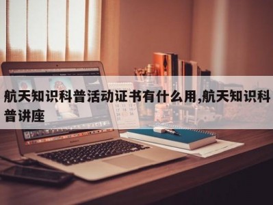 航天知识科普活动证书有什么用,航天知识科普讲座