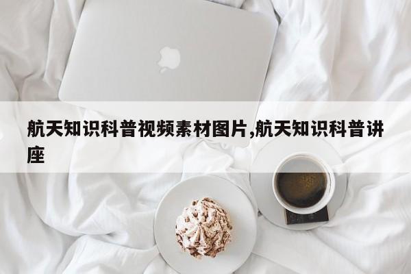 航天知识科普视频素材图片,航天知识科普讲座